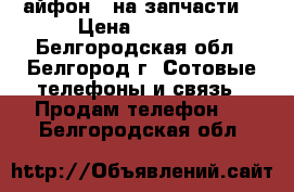  айфон 5 на запчасти  › Цена ­ 6 000 - Белгородская обл., Белгород г. Сотовые телефоны и связь » Продам телефон   . Белгородская обл.